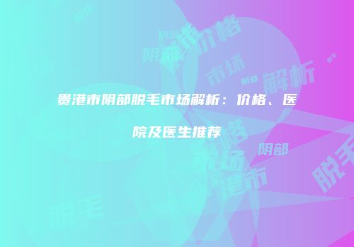 贵港市阴部脱毛市场解析：价格、医院及医生推荐