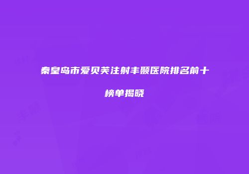 秦皇岛市爱贝芙注射丰颞医院排名前十榜单揭晓