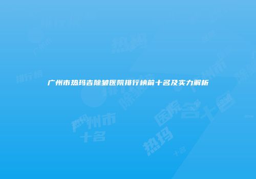 广州市热玛吉除皱医院排行榜前十名及实力解析