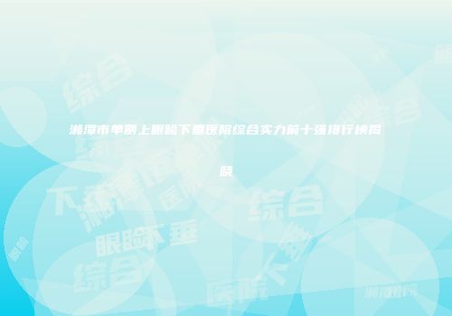 湘潭市单侧上眼睑下垂医院综合实力前十强排行榜揭晓
