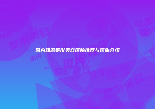 国内知名整形美容医院推荐与医生介绍