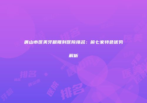 唐山市医美牙龈雕刻医院排名：前七家特色优势解析