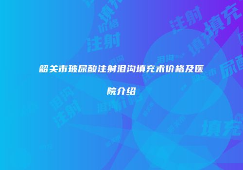 韶关市玻尿酸注射泪沟填充术价格及医院介绍