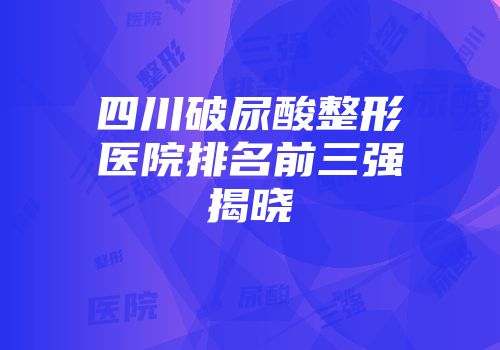 四川破尿酸整形医院排名前三强揭晓