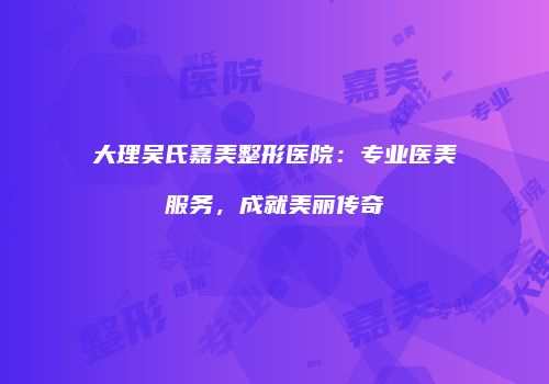 大理吴氏嘉美整形医院：专业医美服务，成就美丽传奇