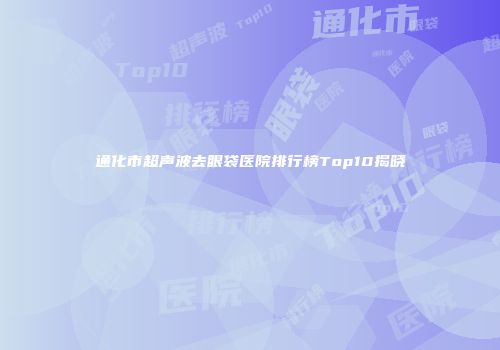 通化市超声波去眼袋医院排行榜Top10揭晓