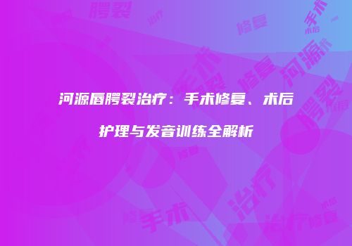 河源唇腭裂治疗：手术修复、术后护理与发音训练全解析