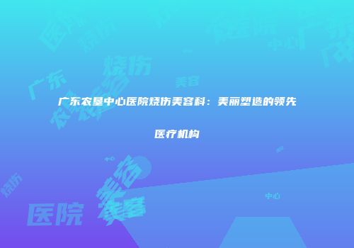 广东农垦中心医院烧伤美容科：美丽塑造的领先医疗机构