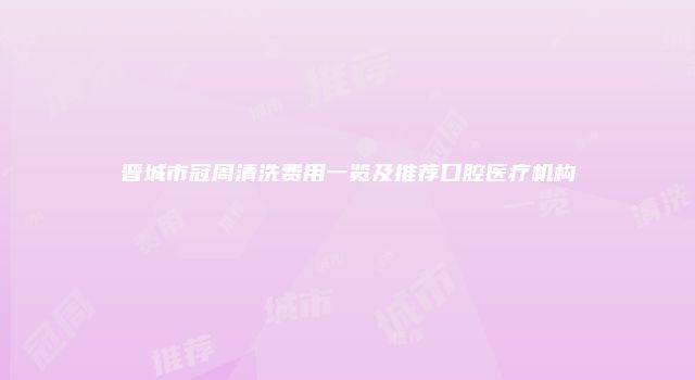 晋城市冠周清洗费用一览及推荐口腔医疗机构