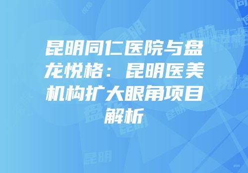 昆明同仁医院与盘龙悦格：昆明医美机构扩大眼角项目解析