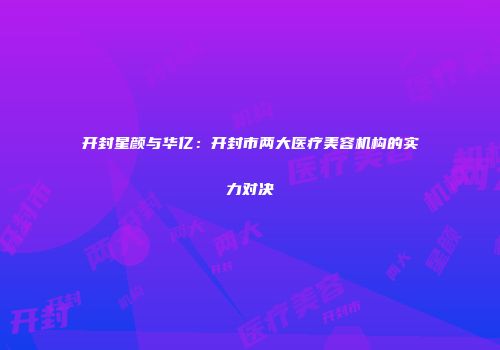 开封星颜与华亿：开封市两大医疗美容机构的实力对决