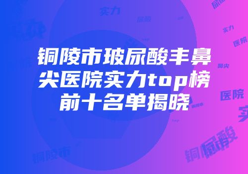 铜陵市玻尿酸丰鼻尖医院实力top榜前十名单揭晓
