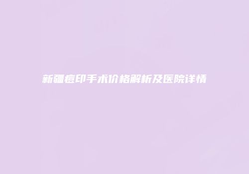 新疆痘印手术价格解析及医院详情