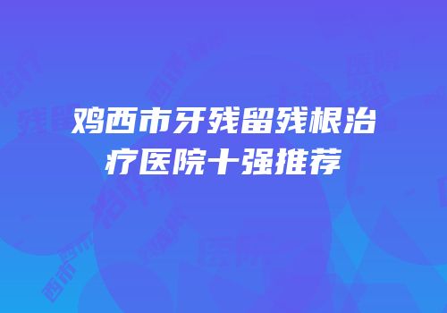 鸡西市牙残留残根治疗医院十强推荐