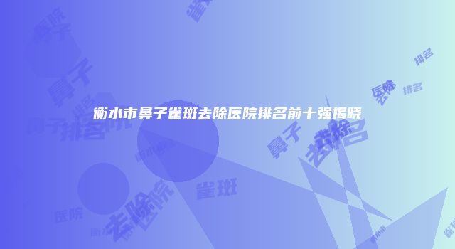衡水市鼻子雀斑去除医院排名前十强揭晓