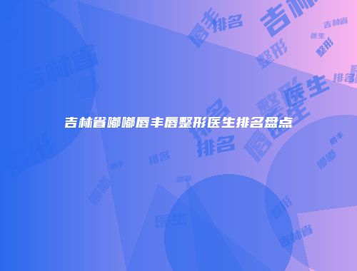 吉林省嘟嘟唇丰唇整形医生排名盘点