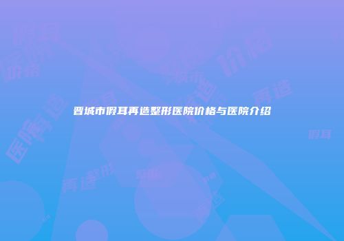 晋城市假耳再造整形医院价格与医院介绍
