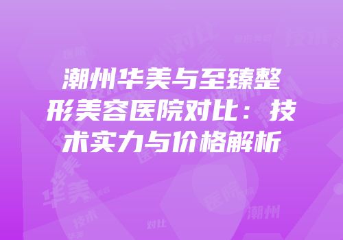 潮州华美与至臻整形美容医院对比：技术实力与价格解析