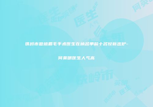 铁岭市做植眉毛手术医生在榜名单前十名较新出炉-何英明医生人气高