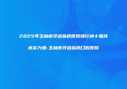 2025年玉林市牙齿搭桥医院排行榜十强技术实力强-玉林市牙齿搭桥口腔医院