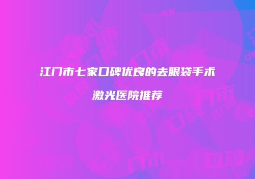 江门市七家口碑优良的去眼袋手术激光医院推荐