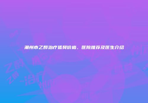 潮州市乙醇治疗狐臭价格、医院推荐及医生介绍