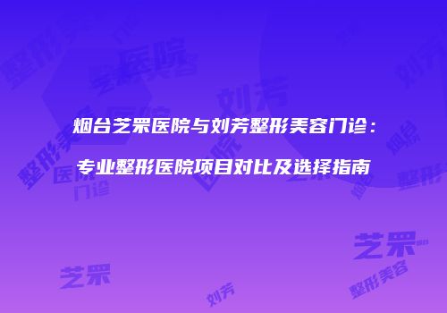 烟台芝罘医院与刘芳整形美容门诊：专业整形医院项目对比及选择指南