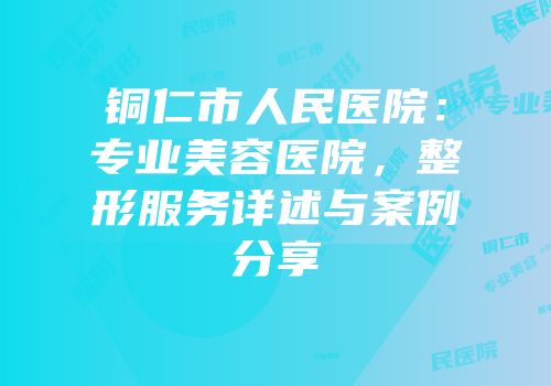 铜仁市人民医院：专业美容医院，整形服务详述与案例分享