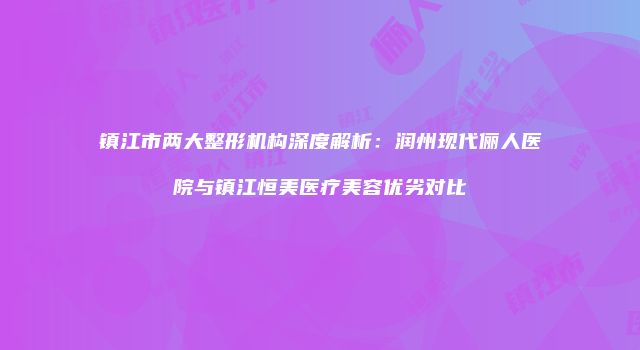 镇江市两大整形机构深度解析：润州现代俪人医院与镇江恒美医疗美容优劣对比