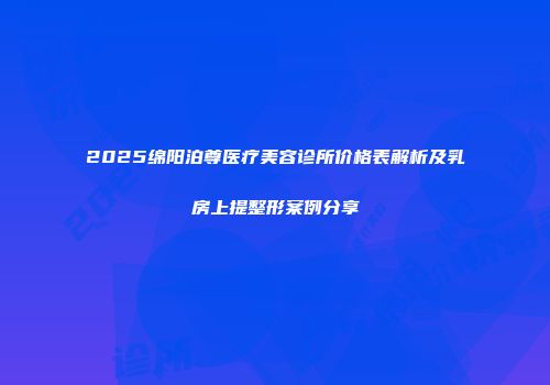 2025绵阳泊尊医疗美容诊所价格表解析及乳房上提整形案例分享