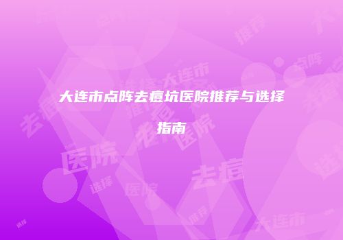 大连市点阵去痘坑医院推荐与选择指南