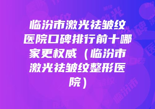 临汾市激光祛皱纹医院口碑排行前十哪家更权威（临汾市激光祛皱纹整形医院）