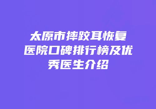 太原市摔跤耳恢复医院口碑排行榜及优秀医生介绍