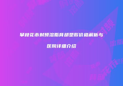 攀枝花市射频溶脂背部塑形价格解析与医院详细介绍