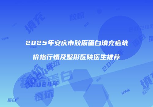 2025年安庆市胶原蛋白填充痘坑价格行情及整形医院医生推荐