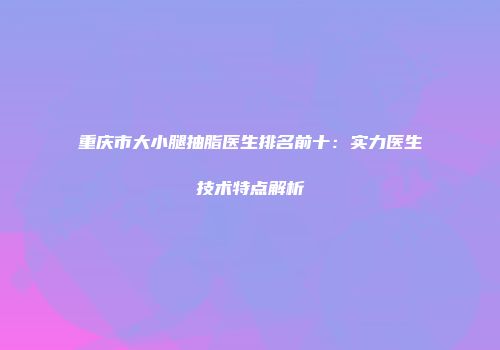 重庆市大小腿抽脂医生排名前十：实力医生技术特点解析