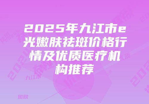 2025年九江市e光嫩肤祛斑价格行情及优质医疗机构推荐