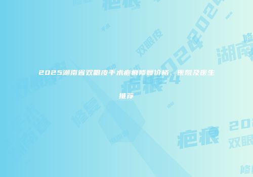 2025湖南省双眼皮手术疤痕修复价格、医院及医生推荐