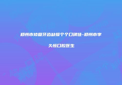 郑州市修复牙齿缺损个个口碑佳-郑州市李久恒口腔医生