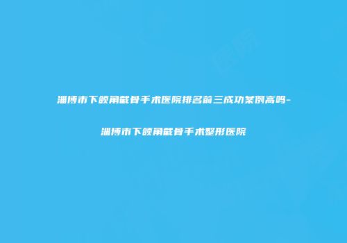 淄博市下颌角截骨手术医院排名前三成功案例高吗-淄博市下颌角截骨手术整形医院