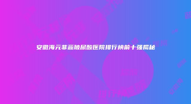安徽海元菲蕊玻尿酸医院排行榜前十强揭秘