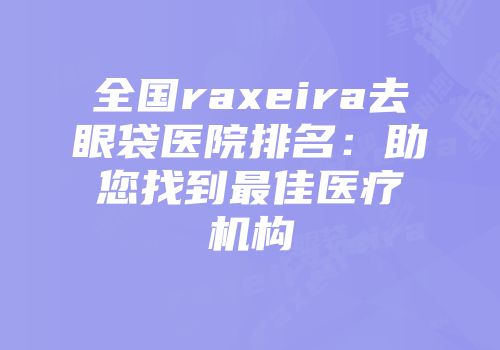 全国raxeira去眼袋医院排名：助您找到最佳医疗机构