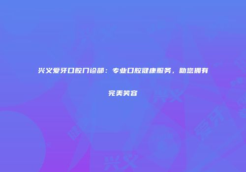 兴义爱牙口腔门诊部：专业口腔健康服务，助您拥有完美笑容