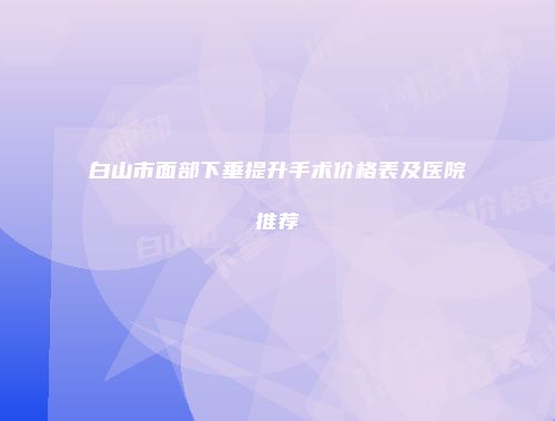 白山市面部下垂提升手术价格表及医院推荐