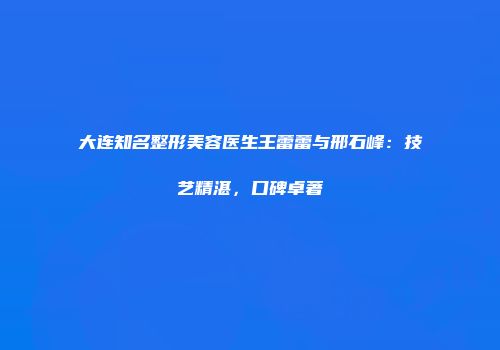 大连知名整形美容医生王蕾蕾与邢石峰：技艺精湛，口碑卓著