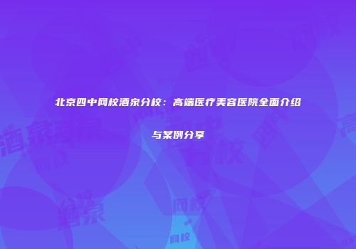 北京四中网校酒泉分校：高端医疗美容医院全面介绍与案例分享