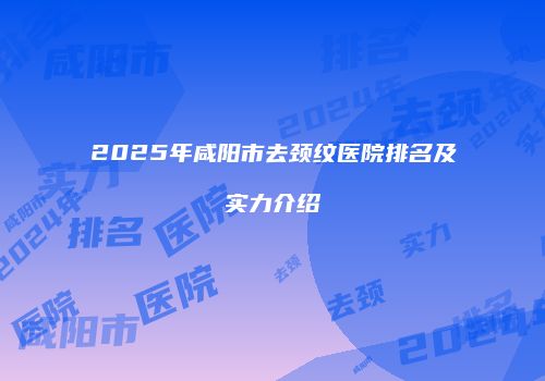 2025年咸阳市去颈纹医院排名及实力介绍