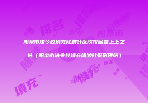 阳泉市法令纹填充除皱针医院排名是上上之选（阳泉市法令纹填充除皱针整形医院）