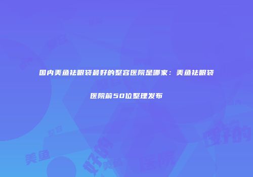 国内美鱼祛眼袋最好的整容医院是哪家：美鱼祛眼袋医院前50位整理发布