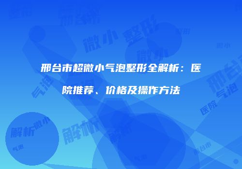 邢台市超微小气泡整形全解析：医院推荐、价格及操作方法